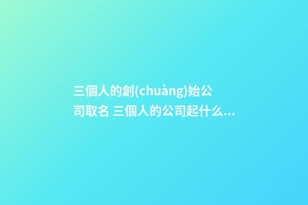 三個人的創(chuàng)始公司取名 三個人的公司起什么名字好-第1張-公司起名-玄機派